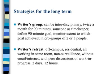 Strategies for the long term
 Writer’s group: can be inter-disciplinary, twice a
month for 90 minutes, someone as timekeeper,
define 90-minute goal, monitor extent to which
goal achieved, micro-groups of 2 or 3 people.
 Writer’s retreat: off-campus, residential, all
working in same room, non-surveillance, without
email/internet, with peer discussions of work-in-
progress, 2 days, 12 hours.
 