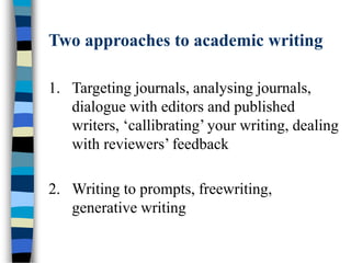 Two approaches to academic writing
1. Targeting journals, analysing journals,
dialogue with editors and published
writers, ‘callibrating’ your writing, dealing
with reviewers’ feedback
2. Writing to prompts, freewriting,
generative writing
 