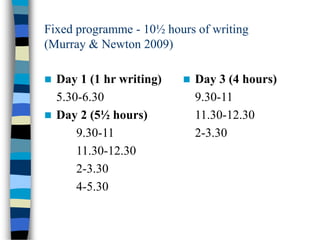 Fixed programme - 10½ hours of writing
(Murray & Newton 2009)
 Day 1 (1 hr writing)
5.30-6.30
 Day 2 (5½ hours)
9.30-11
11.30-12.30
2-3.30
4-5.30
 Day 3 (4 hours)
9.30-11
11.30-12.30
2-3.30
 