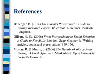 References
Ballenger, B. (2014) The Curious Researcher: A Guide to
Writing Research Papers, 8th edition. New York: Pearson
Longman.
Gilbert, N. Ed. (2006) From Postgraduate to Social Scientist:
A Guide to Key Skills. London: Sage. Chapter 9: ‘Writing
articles, books and presentations’ 149-170.
Murray, R. & Moore, S. (2006) The Handbook of Academic
Writing: A Fresh Approach. Maidenhead: Open University
Press-McGraw-Hill.
 