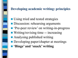 Developing academic writing: principles
 Using tried and tested strategies
 Discussion: rehearsing arguments
 ‘Pre-peer review’ on writing-in-progress
 Writing/revising time -- increasing
 Analysing published writing
 Developing paper/chapter at meetings
 ‘Binge’ and ‘snack’ writing
 