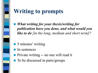 Writing to prompts
 What writing for your thesis/writing for
publication have you done, and what would you
like to do [in the long, medium and short term]?
 5 minutes’ writing
 In sentences
 Private writing -- no one will read it
 To be discussed in pairs/groups
 