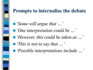 Prompts to internalise the debate
 ‘Some will argue that …’
 ‘One interpretation could be …’
 ‘However, this could be taken as …’
 ‘This is not to say that …’
 ‘Possible interpretations include …’
 