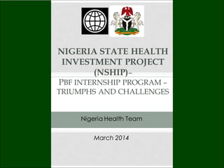 NIGERIA STATE HEALTH
INVESTMENT PROJECT
(NSHIP)–
PBF INTERNSHIP PROGRAM –
TRIUMPHS AND CHALLENGES
March 2014
Nigeria Health Team
 