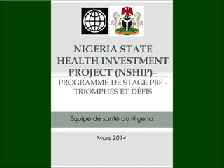 NIGERIA STATE
HEALTH INVESTMENT
PROJECT (NSHIP)–
PROGRAMME DE STAGE PBF -
TRIOMPHES ET DÉFIS
Mars 2014
Équipe de santé au Nigeria
 