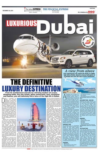 advertorial
december 30, 2016
D
ubai is inarguably the
world’s most luxurious
destination. A billion-dollar
destination for luxury, the
Emirate has it all and more -
goldenbeaches,ice-coolskyscrapers
and restaurants to die for. Despite
economic challenges facing the
GCC region, Dubai continues to be
one of the most popular holiday
destinations in the world and its
share of the global luxury tourism
market continues to impress. So
it’s no surprise really that Dubai,
which was recently voted as the
world’s most cosmopolitan city, has
seen its profile as a luxury tourist
destination rise phenomenally in
the last decade, a distinction the
Emiratis deliberately set out to
achieve.
Statistics tell a compelling tale.
At the end of 2015, Dubai had
over 90 five star hotel properties
with over 31,000 rooms, equating
to almost a third of all hotel
room inventory in the city,
which further underlines the
destination’s propensity to appeal
to a strong luxury travel segment.
And although Dubai continues
to develop offerings to appeal to
a more diverse visitor segment
as it looks to meet its target of 20
million visitors per year by 2020,
it is premium experiences (no
matter what the budget) that will
still be the hallmark of what Dubai
epitomises.
The Emirate is swarming with
contemporary, glossy hotels that
hide some of the most impressive
surrounds you are likely to
encounter on a city break. Their
sumptuous interior décor ranges
from the chic neutral tones of the
Armani Hotel Dubai, to the rich,
Bedouin style suites of the Al Maha
Resort and everything in between.
Consider the iconic seven-
star hotel, Burj Al Arab, which
was recently named the world’s
most popular hotel for celebrity
spotting by the UK’s ‘Daily Mail’.
Guests at this super luxurious
hotel can expect a gold-plated,
24-carat gold iPad upon arrival.
Engraved specifically with the
hotel’s logo, this iPad functions as
a ‘virtual concierge’. At the touch
of the button once can access both
information and the extensive
selection of hotel services, such
as the Guest Services Directory,
detailed descriptions of Burj Al
Arab’s restaurant options and spa
menu, as well as private dining,
butler and housekeeping services.
Of course all this pampering and
dreamy indulgence comes at a
high price. The One Bedroom Suite
starts at AED 10,000 (USD 2,700)
per night and the most luxurious
Royal Suite is AED 70,000 (USD
19,000) per night.
For beach living it doesn’t get
much better than the famous One
& Only Palm Dubai, which sits
perched along the peninsula of
the city’s artificial archipelago, the
Palm Jumeirah, this hotel is one of
the city’s most elegant offerings. It
offers everything one could wish
for from a holiday of a lifetime,
dining at the hands of a Michelin
starred chef, a private white sandy
beach, panoramic views across the
ocean, sparkling swimming pools,
and a plush spa.
More recently, one of New
York’s most historic and luxurious
hotel chains, the St Regis, began
operating in Dubai, boasting 234
rooms, 52 of which are suites.
The crown jewel of the hotel is its
Imperial Suite. Spread across two
floors and 913 square metres, the
three-bedroom accommodation
contains a living room, a dining
room, a study, an Arabic-style
majlis lounge with a spiral
staircase leading to the hotel’s
domed roof and swimming pool.
Beingadutyfreeparadise,Dubai
is tailor-made for shopaholics, with
a lavish selection of malls that
are home to some of the world’s
most coveted names, from Jimmy
Choo, Giorgio Armani, Versace,
Prada, Gucci and Valentino. A
day of luxury shopping can be
interspersed with lunch at some
superb restaurants, which boast
menus of fragrant fresh truffles,
sumptuous saffron flavours,
exclusive Prunier caviar and the
very finest champagne.
Clearly, Dubai is witnessing
robust spending on luxury goods
and experiences, reflecting an
overall regional trend. Whoever
said that ‘the best things in life
are free’ obviously hasn’t been to
Dubai. While there’s no denying
that money can’t buy everything,
there are plenty of things you can do
only with a fat purse. If you got the
moolah, here’s bang for your buck.
The DefiniTive
LuxuryDesTinaTionFrom its architectural marvels to a thriving modern art scene,
shopping malls, five star hotels, glitzy restaurants, bars, boutiques
and fashion, you will definitely find a slice of the high life in Dubai.
A
helicopter tour of Dubai is a
privilege for only those with
well-lined pockets. Being a
city with luxury at its core, the
best way to enjoy it is from the
air. While driving through the city’s
streets is one way to explore, there is
no comparison to viewing the awesome
layout of this city from the air, where
many of its iconic developments and
ever-changing skyline are best viewed.
A scenic aerial flight over Dubai is
an experience of a lifetime, giving
viewers a unique perspective of this
luxurious city from the sky.
You can choose from a 15 or 25 minute
helicopter flight. With an experienced
pilot at the controls, settle into a
5-passenger luxury helicopter and
swoop over sites such as Atlantis The
Palm, Burj Al Arab, and the ‘Golden
Mile’. Fly along the Persian Gulf coast
and across World Islands. Hotel pick-up
and drop-off are included on your tour.
Catering to the increased demand
for helicopter services in the Emirate,
a number of licensed tour companies
provide wonderfully scenic tours of
different parts of Dubai
HeritaGe toUr
The Heritage Tour is a fascinating
glimpse into Dubai’s historical past.
Taking off from Dubai Festival
City, this 15 minute tour follows the
meandering Dubai Creek over the
imposing wind towers and Spice Souk
in the city’s oldest suburbs. From
the old to the new, this scenic tour
highlights the contrast of a city where
the past sits comfortably alongside the
future, where traditional buildings
and souks give way to imposing
skyscrapers, breathtaking beaches
and sprawling golf courses. Heritage
is highly recommended for those
visiting Dubai for the first time.
Highlights
•	 Dubai	Creek
•	 The	wind	towers	in	Bur	Dubai
•	 Dubai	Creek	Golf 	Course
•	 The	Jumeirah	coastline
•	 Burj	Khalifa
•	 The	traditional	areas	of 	old	Dubai
AED 595.00 per person on a sharing
basis.
eXPlorer toUr - 895 dHS
Departing from Dubai Festival City,
the 25 minute Explorer Tour follows
the same route as the Heritage Tour
over the historical Dubai Creek
and the souks, but also takes in the
impressive Burj Al Arab Hotel and
the sail-shaped Jumeirah Beach Hotel
as well as the Wild Wadi adventure
water park. It also flies over The Palm
Jumeirah, past the Atlantis The Palm
Jumeirah and The World. Seen from
the air, The World is clearly visible
as an impressive collection of islands
that make up a map of the world. The
tour finishes back at Dubai Festival
City.
Highlights
•	 Burj	Al	Arab
•	 Jumeirah	Beach	Hotel
•	 Wild	Wadi
•	 The	World
•	 The	Palm	Jumeirah
•	 Atlantis	Hotel	The	Palm	Jumeirah
AED 895.00 per person on a sharing
basis
tHe Palm toUr
If you are only interested in Dubai’s
iconic landmarks from the air, try the
Palm Tour. Depart from Dubai Festival
City and witness the beauty of the
Ras Al Khors Wildlife Sancturary,
the Burj Khalifa and the Business
Bay District Centre, where you get
a closer look at some of the world
record holding structures. These
include the tallest hotel JW Marriot
Hotel, Emirates Towers and Dubai
Mall situated in downtown Dubai.
As the tour continues, be amazed by
the breathtaking sites of The Burj Al
Arab Hotel, the only 7 star hotel in the
world, as well as The Palm Jumeirah
and Atlantis Hotel.
Few experiences can match the thrill of a flight,
high above Dubai, aboard a luxury helicopter as
it swoops low over the city’s iconic landmarks.
A view from above
 