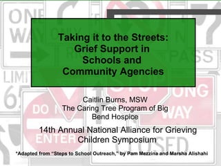 Taking it to the Streets: Grief Support in  Schools and  Community Agencies Caitlin Burns, MSW The Caring Tree Program of Big Bend Hospice 14th Annual National Alliance for Grieving Children Symposium   *Adapted from “Steps to School Outreach,” by Pam Mezzina and Marsha Alishahi 