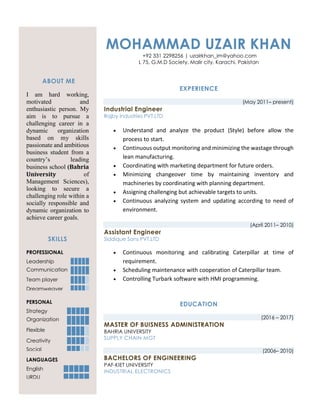 ABOUT ME
I am hard working,
motivated and
enthusiastic person. My
aim is to pursue a
challenging career in a
dynamic organization
based on my skills
passionate and ambitious
business student from a
country’s leading
business school (Bahria
University of
Management Sciences),
looking to secure a
challenging role within a
socially responsible and
dynamic organization to
achieve career goals.
SKILLS
PROFESSIONAL
Leadership
Communication
Team player
Dreamweaver
PERSONAL
Strategy
Organization
Flexible
Creativity
Social
LANGUAGES
English
URDU
MOHAMMAD UZAIR KHAN
+92 331 2298256 | uzairkhan_im@yahoo.com
L 75, G.M.D Society, Malir city, Karachi, Pakistan
EXPERIENCE
(May 2011– present)
Industrial Engineer
Rajby Industries PVT.LTD
 Understand and analyze the product (Style) before allow the
process to start.
 Continuous output monitoring and minimizing the wastage through
lean manufacturing.
 Coordinating with marketing department for future orders.
 Minimizing changeover time by maintaining inventory and
machineries by coordinating with planning department.
 Assigning challenging but achievable targets to units.
 Continuous analyzing system and updating according to need of
environment.
(April 2011– 2010)
Assistant Engineer
Siddique Sons PVT.LTD
 Continuous monitoring and calibrating Caterpillar at time of
requirement.
 Scheduling maintenance with cooperation of Caterpillar team.
 Controlling Turbark software with HMI programming.
EDUCATION
(2016 – 2017)
MASTER OF BUISNESS ADMINISTRATION
BAHRIA UNIVERSITY
SUPPLY CHAIN MGT
(2006– 2010)
BACHELORS OF ENGINEERING
PAF-KIET UNIVERSITY
INDUSTRIAL ELECTRONICS
 