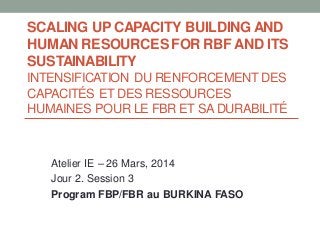 SCALING UP CAPACITY BUILDING AND
HUMAN RESOURCES FOR RBF AND ITS
SUSTAINABILITY
INTENSIFICATION DU RENFORCEMENT DES
CAPACITÉS ET DES RESSOURCES
HUMAINES POUR LE FBR ET SA DURABILITÉ
Atelier IE – 26 Mars, 2014
Jour 2. Session 3
Program FBP/FBR au BURKINA FASO
 