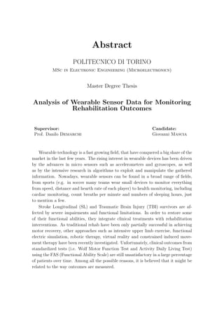 Abstract
POLITECNICO DI TORINO
MSc in Electronic Engineering (Microelectronics)
Master Degree Thesis
Analysis of Wearable Sensor Data for Monitoring
Rehabilitation Outcomes
Supervisor: Candidate:
Prof. Danilo Demarchi Giovanni Mascia
Wearable technology is a fast growing ﬁeld, that have conquered a big share of the
market in the last few years. The rising interest in wearable devices has been driven
by the advances in micro sensors such as accelerometers and gyroscopes, as well
as by the intensive research in algorithms to exploit and manipulate the gathered
information. Nowadays, wearable sensors can be found in a broad range of ﬁelds,
from sports (e.g. in soccer many teams wear small devices to monitor everything
from speed, distance and hearth rate of each player) to health monitoring, including
cardiac monitoring, count breaths per minute and numbers of sleeping hours, just
to mention a few.
Stroke Longitudinal (SL) and Traumatic Brain Injury (TBI) survivors are af-
fected by severe impairments and functional limitations. In order to restore some
of their functional abilities, they integrate clinical treatments with rehabilitation
interventions. As traditional rehab have been only partially successful in achieving
motor recovery, other approaches such as intensive upper limb exercise, functional
electric simulation, robotic therapy, virtual reality and constrained induced move-
ment therapy have been recently investigated. Unfortunately, clinical outcomes from
standardized tests (i.e. Wolf Motor Function Test and Activity Daily Living Test)
using the FAS (Functional Ability Scale) are still unsatisfactory in a large percentage
of patients over time. Among all the possible reasons, it is believed that it might be
related to the way outcomes are measured.
 