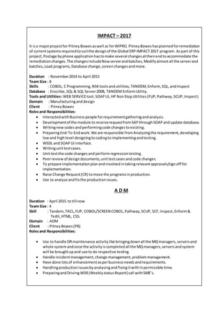 IMPACT – 2017
It isa majorprojectfor PitneyBowesaswell as forWIPRO.PitneyBoweshasplannedforremediation
of currentsystemsrequiredtosuitthe designof the Global ERPIMPACT2017 program. Aspart of this
project,Postage byphone applicationhastomake several changesattheirendtoaccommodate the
remediationchanges.The changesincludeNew serverandbatches,Modifyalmostall the serverand
batches,Load programs,Database change,screenchangesandmore.
Duration : November2014 to April 2015
Team Size : 8
Skills : COBOL, C Programming,NSKtoolsandutilities,TANDEM,Enform, SQL,andInspect
Database : Enscribe,SQL & SQL Server2008, TANDEM EnformUtility.
Tools and Utilities:WEB SERVICEtool,SOAPUI, HP NonStopUtilities(FUP,Pathway,SCUP,Inspect)
Domain : Manufacturinganddesign
Client : PitneyBowes
Rolesand Responsibilities:
 InteractedwithBusinesspeople forrequirementgatheringandanalysis.
 Developmentof the module toreceiverequestfromSAPthroughSOAPandupdate database.
 Writingnew codesandperformingcode changestoexisting.
 PreparingEnd-To-Endwork.We are responsible fromAnalyzingthe requirement,developing
lowand highlevel designingtocodingtoimplementingandtesting.
 WSDL and SOAPUI interface.
 Writingunittestcases.
 Unit testthe code changesand performregressiontesting.
 Peerreviewof designdocuments,unittestcasesandcode changes.
 To prepare implementationplanandinvolvedintakingrelevantapprovals/signoff for
implementation.
 Raise Change Request(CR) tomove the programsinproduction.
 Use to analyse andfix the productionissues.
A D M
Duration : April 2015 to till now
Team Size : 4
Skill : Tandem,TACL,FUP, COBOL/SCREEN COBOL,Pathway,SCUP, SCF, Inspect,Enform&
Tedit,HTML, CSS.
Domain : ADM
Client : PitneyBowes(PB)
Rolesand Responsibilities:
 Use to handle DRmaintenance activitylike bringingdownall the MQmanagers,serversand
whole systemandonce the activityiscompletedall the MQmanagers,serversandsystem
will be broughtupand use to do respective testing.
 Handle incidentmanagement,change management,problemmanagement.
 Have done lotsof enhancementasperbusinessneedsandrequirements.
 Handlingproductionissuesbyanalysingandfixingitwithinpermissible time.
 PreparingandDriving WSR(WeeklystatusReport) call withSME’s.
 