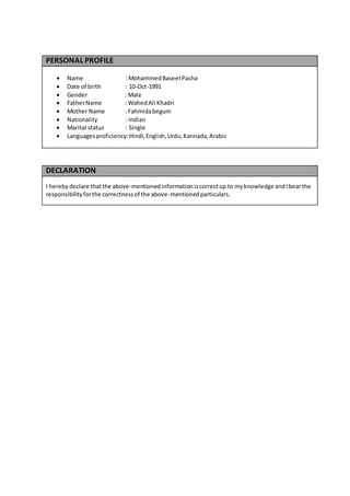 PERSONAL PROFILE
 Name : MohammedBaseetPasha
 Date of birth : 10-Oct-1991
 Gender : Male
 FatherName : WahedAli Khadri
 Mother Name : Fahmidabegum
 Nationality : Indian
 Marital status : Single
 Languagesproficiency:Hindi,English,Urdu,Kannada,Arabic
DECLARATION
I hereby declare thatthe above-mentionedinformationiscorrectup to myknowledge andIbearthe
responsibilityforthe correctnessof the above-mentionedparticulars.
 