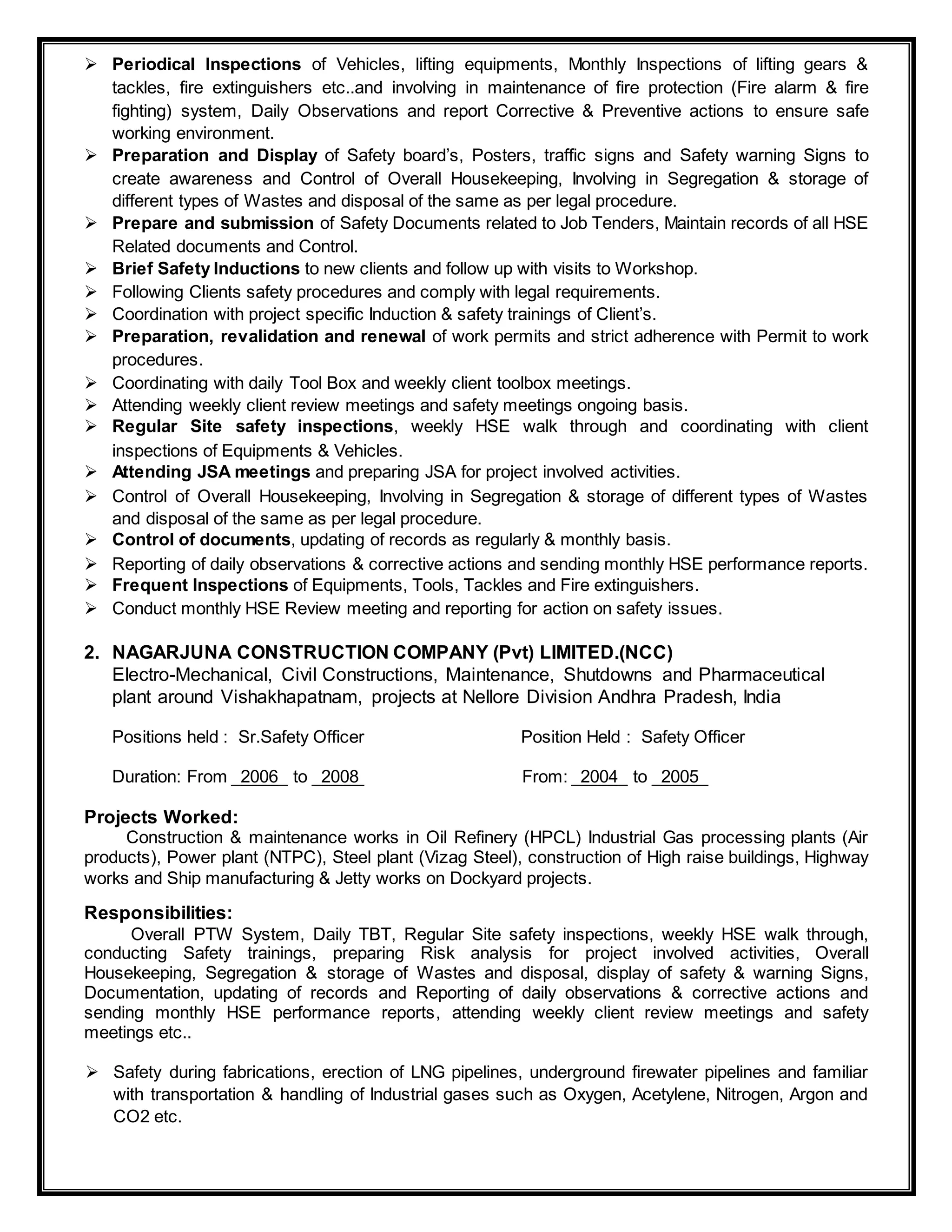  Periodical Inspections of Vehicles, lifting equipments, Monthly Inspections of lifting gears &
tackles, fire extinguishers etc..and involving in maintenance of fire protection (Fire alarm & fire
fighting) system, Daily Observations and report Corrective & Preventive actions to ensure safe
working environment.
 Preparation and Display of Safety board’s, Posters, traffic signs and Safety warning Signs to
create awareness and Control of Overall Housekeeping, Involving in Segregation & storage of
different types of Wastes and disposal of the same as per legal procedure.
 Prepare and submission of Safety Documents related to Job Tenders, Maintain records of all HSE
Related documents and Control.
 Brief Safety Inductions to new clients and follow up with visits to Workshop.
 Following Clients safety procedures and comply with legal requirements.
 Coordination with project specific Induction & safety trainings of Client’s.
 Preparation, revalidation and renewal of work permits and strict adherence with Permit to work
procedures.
 Coordinating with daily Tool Box and weekly client toolbox meetings.
 Attending weekly client review meetings and safety meetings ongoing basis.
 Regular Site safety inspections, weekly HSE walk through and coordinating with client
inspections of Equipments & Vehicles.
 Attending JSA meetings and preparing JSA for project involved activities.
 Control of Overall Housekeeping, Involving in Segregation & storage of different types of Wastes
and disposal of the same as per legal procedure.
 Control of documents, updating of records as regularly & monthly basis.
 Reporting of daily observations & corrective actions and sending monthly HSE performance reports.
 Frequent Inspections of Equipments, Tools, Tackles and Fire extinguishers.
 Conduct monthly HSE Review meeting and reporting for action on safety issues.
2. NAGARJUNA CONSTRUCTION COMPANY (Pvt) LIMITED.(NCC)
Electro-Mechanical, Civil Constructions, Maintenance, Shutdowns and Pharmaceutical
plant around Vishakhapatnam, projects at Nellore Division Andhra Pradesh, India
Positions held : Sr.Safety Officer Position Held : Safety Officer
Duration: From _2006_ to _2008 From: _2004_ to _2005_
Projects Worked:
Construction & maintenance works in Oil Refinery (HPCL) Industrial Gas processing plants (Air
products), Power plant (NTPC), Steel plant (Vizag Steel), construction of High raise buildings, Highway
works and Ship manufacturing & Jetty works on Dockyard projects.
Responsibilities:
Overall PTW System, Daily TBT, Regular Site safety inspections, weekly HSE walk through,
conducting Safety trainings, preparing Risk analysis for project involved activities, Overall
Housekeeping, Segregation & storage of Wastes and disposal, display of safety & warning Signs,
Documentation, updating of records and Reporting of daily observations & corrective actions and
sending monthly HSE performance reports, attending weekly client review meetings and safety
meetings etc..
 Safety during fabrications, erection of LNG pipelines, underground firewater pipelines and familiar
with transportation & handling of Industrial gases such as Oxygen, Acetylene, Nitrogen, Argon and
CO2 etc.
 