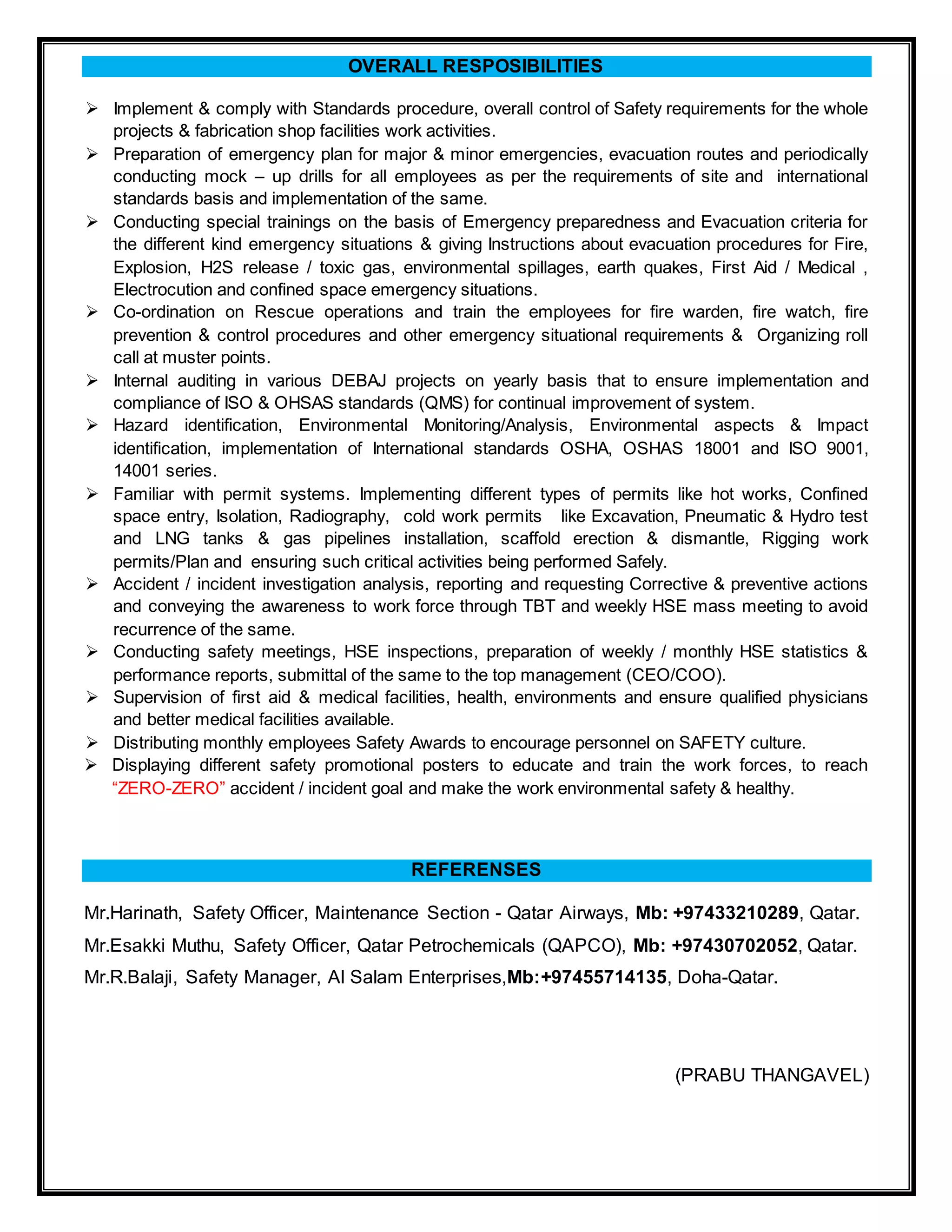 OVERALL RESPOSIBILITIES
 Implement & comply with Standards procedure, overall control of Safety requirements for the whole
projects & fabrication shop facilities work activities.
 Preparation of emergency plan for major & minor emergencies, evacuation routes and periodically
conducting mock – up drills for all employees as per the requirements of site and international
standards basis and implementation of the same.
 Conducting special trainings on the basis of Emergency preparedness and Evacuation criteria for
the different kind emergency situations & giving Instructions about evacuation procedures for Fire,
Explosion, H2S release / toxic gas, environmental spillages, earth quakes, First Aid / Medical ,
Electrocution and confined space emergency situations.
 Co-ordination on Rescue operations and train the employees for fire warden, fire watch, fire
prevention & control procedures and other emergency situational requirements & Organizing roll
call at muster points.
 Internal auditing in various DEBAJ projects on yearly basis that to ensure implementation and
compliance of ISO & OHSAS standards (QMS) for continual improvement of system.
 Hazard identification, Environmental Monitoring/Analysis, Environmental aspects & Impact
identification, implementation of International standards OSHA, OSHAS 18001 and ISO 9001,
14001 series.
 Familiar with permit systems. Implementing different types of permits like hot works, Confined
space entry, Isolation, Radiography, cold work permits like Excavation, Pneumatic & Hydro test
and LNG tanks & gas pipelines installation, scaffold erection & dismantle, Rigging work
permits/Plan and ensuring such critical activities being performed Safely.
 Accident / incident investigation analysis, reporting and requesting Corrective & preventive actions
and conveying the awareness to work force through TBT and weekly HSE mass meeting to avoid
recurrence of the same.
 Conducting safety meetings, HSE inspections, preparation of weekly / monthly HSE statistics &
performance reports, submittal of the same to the top management (CEO/COO).
 Supervision of first aid & medical facilities, health, environments and ensure qualified physicians
and better medical facilities available.
 Distributing monthly employees Safety Awards to encourage personnel on SAFETY culture.
 Displaying different safety promotional posters to educate and train the work forces, to reach
“ZERO-ZERO” accident / incident goal and make the work environmental safety & healthy.
REFERENSES
Mr.Harinath, Safety Officer, Maintenance Section - Qatar Airways, Mb: +97433210289, Qatar.
Mr.Esakki Muthu, Safety Officer, Qatar Petrochemicals (QAPCO), Mb: +97430702052, Qatar.
Mr.R.Balaji, Safety Manager, Al Salam Enterprises,Mb:+97455714135, Doha-Qatar.
(PRABU THANGAVEL)
 