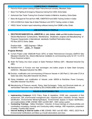 COMPETENCY TRAININGS
 Permit to Work system training of Qatar Petrochemical company, Mesaieed, Qatar
 Basic Fire Fighting & Emergency Response training from DISS, Doha-Qatar.
 Authorized Gas Tester Training from Enertech Aviation & Maritime Academy, Doha-Qatar.
 Basic life Support & First aid from HMC, ENERTECH and DISS Training Centers in Qatar.
 H2S & SCBA from Qatar Gas & Qatar Petroleum and VGTC Training centers in Qatar.
 HSEQ “Active” Incident report networking software training from DBME at Abu Dhabi.
JOB EXPERIENCE PROFILE
1. DEUTSCHE BABCOCK AL JABER W.L.L (ISO, OHSAS, ASME and PED Certified Company)
Electro-Mechanical Constructions, Maintenance, Shutdowns projects and Manufacturing of
Pressure Equipments in International standards Certified Fabrication shop)
PO Box 24313, Doha, Qatar.
Position Held : HSE Engineer / Officer
Duration From : _2009__to Present
Projects Worked:
I) Current Project under SADELMI Power (EPC) at Qatar Petrochemical Company (QAPCO Site)
Mesaieed Industrial City. (Electro-Mechanical installation & commissioning works for GT-1 to GT-6
Power Expansion project).
II) Boiler Re-Tubing shut down project at Qatar Petroleum Refinery (QP) - Mesaieed Industrial City
(MIC).
III) Refurbishment of Furnace and heat exchangers and boilers project at Qatar Steel Company
(QASCO) – Mesaieed Industrial City (MIC).
IV) Erection, modification and commissioning of Pressure Vessels in LNG Plant 2, 3 &4 under CTJV at
Qatar Gas (QG), RasLaffan Industrial City (RLIC).
V) Piping Installation and modification of Vessels under SIDEM at RasGirtas Power Company,
RasLaffan Industrial City (RLIC).
VI) Manufacturing of Pressure vessels, Piping, Heat Exchangers, Tanks and Structural steels etc...at
well facilitate Fabrication shop certified by ISO,OHSAS,ASME and PED (CE) standards.
ROLES & RESPONSIBILITIES
 Implementing Company’s H.S.E Policy, Rules & regulations, OHSE plan, preparation of Risk
assessment, JSA, environmental management plan, inspection plans, checklists, formats, Hazard
identification, Environmental Monitoring/Analysis, Environmental aspects & Impact identification,
and implementation of IMS (OSHAS 18001 and ISO 9001, 14001 series) system.
 Conducting Trainings - Safety Orientation / Induction, In-house trainings on critical activities and
coordinating competency trainings and Conducting safety meetings, HSE inspections, preparation
of weekly / monthly HSE reports.
 Internal Auditing & External audits of IMS (OSHAS 18001 and ISO 9001, 14001), QCD Fire &
Environmental Certifications and follow-up of audit observations and close.
 