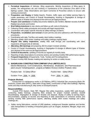  Periodical Inspections of Vehicles, lifting equipments, Monthly Inspections of lifting gears &
tackles, fire extinguishers etc..and involving in maintenance of fire protection (Fire alarm & fire
fighting) system, Daily Observations and report Corrective & Preventive actions to ensure safe
working environment.
 Preparation and Display of Safety board’s, Posters, traffic signs and Safety warning Signs to
create awareness and Control of Overall Housekeeping, Involving in Segregation & storage of
different types of Wastes and disposal of the same as per legal procedure.
 Prepare and submission of Safety Documents related to Job Tenders, Maintain records of all HSE
Related documents and Control.
 Brief Safety Inductions to new clients and follow up with visits to Workshop.
 Following Clients safety procedures and comply with legal requirements.
 Coordination with project specific Induction & safety trainings of Client’s.
 Preparation, revalidation and renewal of work permits and strict adherence with Permit to work
procedures.
 Coordinating with daily Tool Box and weekly client toolbox meetings.
 Attending weekly client review meetings and safety meetings ongoing basis.
 Regular Site safety inspections, weekly HSE walk through and coordinating with client
inspections of Equipments & Vehicles.
 Attending JSA meetings and preparing JSA for project involved activities.
 Control of Overall Housekeeping, Involving in Segregation & storage of different types of Wastes
and disposal of the same as per legal procedure.
 Control of documents, updating of records as regularly & monthly basis.
 Reporting of daily observations & corrective actions and sending monthly HSE performance reports.
 Frequent Inspections of Equipments, Tools, Tackles and Fire extinguishers.
 Conduct monthly HSE Review meeting and reporting for action on safety issues.
2. NAGARJUNA CONSTRUCTION COMPANY (Pvt) LIMITED.(NCC)
Electro-Mechanical, Civil Constructions, Maintenance, Shutdowns and Pharmaceutical
plant around Vishakhapatnam, projects at Nellore Division Andhra Pradesh, India
Positions held : Sr.Safety Officer Position Held : Safety Officer
Duration: From _2006_ to _2008 From: _2004_ to _2005_
Projects Worked:
Construction & maintenance works in Oil Refinery (HPCL) Industrial Gas processing plants (Air
products), Power plant (NTPC), Steel plant (Vizag Steel), construction of High raise buildings, Highway
works and Ship manufacturing & Jetty works on Dockyard projects.
Responsibilities:
Overall PTW System, Daily TBT, Regular Site safety inspections, weekly HSE walk through,
conducting Safety trainings, preparing Risk analysis for project involved activities, Overall
Housekeeping, Segregation & storage of Wastes and disposal, display of safety & warning Signs,
Documentation, updating of records and Reporting of daily observations & corrective actions and
sending monthly HSE performance reports, attending weekly client review meetings and safety
meetings etc..
 Safety during fabrications, erection of LNG pipelines, underground firewater pipelines and familiar
with transportation & handling of Industrial gases such as Oxygen, Acetylene, Nitrogen, Argon and
CO2 etc.
 