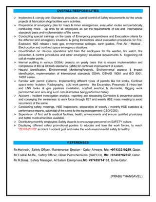 OVERALL RESPOSIBILITIES
 Implement & comply with Standards procedure, overall control of Safety requirements for the whole
projects & fabrication shop facilities work activities.
 Preparation of emergency plan for major & minor emergencies, evacuation routes and periodically
conducting mock – up drills for all employees as per the requirements of site and international
standards basis and implementation of the same.
 Conducting special trainings on the basis of Emergency preparedness and Evacuation criteria for
the different kind emergency situations & giving Instructions about evacuation procedures for Fire,
Explosion, H2S release / toxic gas, environmental spillages, earth quakes, First Aid / Medical ,
Electrocution and confined space emergency situations.
 Co-ordination on Rescue operations and train the employees for fire warden, fire watch, fire
prevention & control procedures and other emergency situational requirements & Organizing roll
call at muster points.
 Internal auditing in various DEBAJ projects on yearly basis that to ensure implementation and
compliance of ISO & OHSAS standards (QMS) for continual improvement of system.
 Hazard identification, Environmental Monitoring/Analysis, Environmental aspects & Impact
identification, implementation of International standards OSHA, OSHAS 18001 and ISO 9001,
14001 series.
 Familiar with permit systems. Implementing different types of permits like hot works, Confined
space entry, Isolation, Radiography, cold work permits like Excavation, Pneumatic & Hydro test
and LNG tanks & gas pipelines installation, scaffold erection & dismantle, Rigging work
permits/Plan and ensuring such critical activities being performed Safely.
 Accident / incident investigation analysis, reporting and requesting Corrective & preventive actions
and conveying the awareness to work force through TBT and weekly HSE mass meeting to avoid
recurrence of the same.
 Conducting safety meetings, HSE inspections, preparation of weekly / monthly HSE statistics &
performance reports, submittal of the same to the top management (CEO/COO).
 Supervision of first aid & medical facilities, health, environments and ensure qualified physicians
and better medical facilities available.
 Distributing monthly employees Safety Awards to encourage personnel on SAFETY culture.
 Displaying different safety promotional posters to educate and train the work forces, to reach
“ZERO-ZERO” accident / incident goal and make the work environmental safety & healthy.
REFERENSES
Mr.Harinath, Safety Officer, Maintenance Section - Qatar Airways, Mb: +97433210289, Qatar.
Mr.Esakki Muthu, Safety Officer, Qatar Petrochemicals (QAPCO), Mb: +97430702052, Qatar.
Mr.R.Balaji, Safety Manager, Al Salam Enterprises,Mb:+97455714135, Doha-Qatar.
(PRABU THANGAVEL)
 
