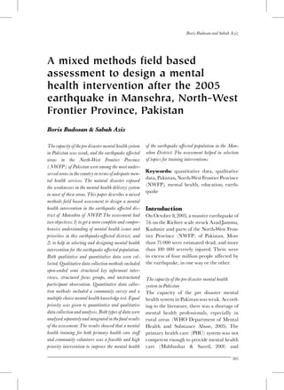 A mixed methods field based
assessment to design a mental
health intervention after the 2005
earthquake in Mansehra, North-West
Frontier Province, Pakistan
Boris Budosan & Sabah Aziz
Thecapacityofthepredisastermentalhealthsystem
in Pakistan was weak, and the earthquake a¡ected
areas in the North-West Frontier Province
(NWFP) of Pakistan were among the most under-
served areas in thecountry in termsofadequate men-
tal health services. The natural disaster exposed
the weaknesses in the mental health delivery system
in most of these areas.This paper describes a mixed
methods ¢eld based assessment to design a mental
health intervention in the earthquake a¡ected dis-
trict of Mansehra of NWFP.The assessment had
two objectives:1) toget a more complete and compre-
hensive understanding of mental health issues and
priorities in this earthquake-a¡ected district; and
2) to help in selecting and designing mental health
intervention for the earthquake a¡ected population.
Both qualitative and quantitative data were col-
lected. Qualitative data collection methods included
open-ended semi structured key informant inter-
views, structured focus groups, and unstructured
participant observation. Quantitative data collec-
tion methods included a community survey and a
multiple choice mental health knowledge test. Equal
priority was given to quantitative and qualitative
data collection and analysis. Both typesofdata were
analysed separatelyand integrated inthe¢nalresults
of the assessment.The results showed that a mental
health training for both primary health care sta¡
and community volunteers was a feasible and high
priority intervention to improve the mental health
of the earthquake a¡ected population in the Man-
sehra District. The assessment helped in selection
of topics for training interventions.
Keywords: quantitative data, qualitative
data,Pakistan,North-WestFrontierProvince
(NWFP), mental health, education, earth-
quake
Introduction
On October 8,2005, a massive earthquake of
7.6 on the Richter scale struck AzadJammu,
Kashmir and parts of the North-West Fron-
tier Province (NWFP) of Pakistan. More
than 75 000 were estimated dead, and more
than 100 000 severely injured. There were
in excess of four million people a¡ected by
the earthquake, in one way or the other.
The capacity of the pre disaster mental health
system in Pakistan
The capacity of the pre disaster mental
health system in Pakistanwas weak. Accord-
ing to the literature, there was a shortage of
mental health professionals, especially in
rural areas (WHO Department of Mental
Health and Substance Abuse, 2005). The
primary health care (PHC) system was not
competent enough to provide mental health
care (Mubbashar & Saeed, 2001) and
Boris Budosan and Sabah Aziz
265
 