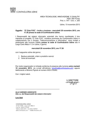 AREA TECNOLOGIE, INNOVAZIONE E QUALITA’
TIQU 18b FC/mp
Prot. n. 747 – Circ. n. 205
Udine, 13 novembre 2013

Oggetto: “IT Club FVG” - Invito a riunione - mercoledì 20 novembre 2013, ore
17.30 presso la sede di Confindustria Udine.
I Responsabili dei sistemi informativi aziendali che hanno manifestato il loro
interesse al progetto “IT Club FVG”, iniziativa promossa da Confindustria Udine in
collaborazione con il Gruppo “Telecomunicazione e Informatica”, sono invitati a
partecipare alla riunione indetta presso la sede di Confindustria Udine sita in
Largo Carlo Melzi n° 2 in Udine, il giorno:
mercoledì 20 novembre 2013, ore 17.30
con il seguente ordine del giorno:
1. Backup aziendali, criteri e prodotti e servizi
2. Varie ed eventuali.

Per motivi organizzativi si richiede conferma di presenza alla riunione entro martedì
19 novembre 2013, via e-mail all'indirizzo itclubfvg@confindustria.ud.it oppure
telefonando a Moreno Pignolo al numero 0432 276260.
Con i migliori saluti.

______________________________________________
ALLE AZIENDE ASSOCIATE
Alla c.a. dei Responsabili dei sistemi informativi
Loro Sedi

 