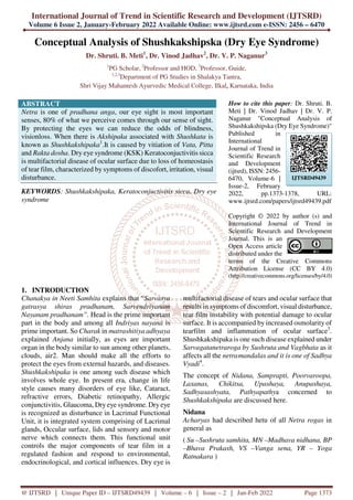 International Journal of Trend in Scientific Research and Development (IJTSRD)
Volume 6 Issue 2, January-February 2022 Available Online: www.ijtsrd.com e-ISSN: 2456 – 6470
@ IJTSRD | Unique Paper ID – IJTSRD49439 | Volume – 6 | Issue – 2 | Jan-Feb 2022 Page 1373
Conceptual Analysis of Shushkakshipska (Dry Eye Syndrome)
Dr. Shruti. B. Meti1
, Dr. Vinod Jadhav2
, Dr. V. P. Naganur3
1
PG Scholar, 2
Professor and HOD, 3
Professor, Guide,
1,2,3
Department of PG Studies in Shalakya Tantra,
Shri Vijay Mahantesh Ayurvedic Medical College, Ilkal, Karnataka, India
ABSTRACT
Netra is one of pradhana anga, our eye sight is most important
senses, 80% of what we perceive comes through our sense of sight.
By protecting the eyes we can reduce the odds of blindness,
visionloss. When there is Akshipaka associated with Shushkata is
known as Shushkakshipaka1
.It is caused by vitiation of Vata, Pitta
and Rakta dosha. Dry eye syndrome (KSK) Keratoconjuctivitis sicca
is multifactorial disease of ocular surface due to loss of homeostasis
of tear film, characterized by symptoms of discofort, irritation, visual
disturbance.
KEYWORDS: Shushkakshipaka, Keratoconjuctivitis sicca, Dry eye
syndrome
How to cite this paper: Dr. Shruti. B.
Meti | Dr. Vinod Jadhav | Dr. V. P.
Naganur "Conceptual Analysis of
Shushkakshipska (Dry Eye Syndrome)"
Published in
International
Journal of Trend in
Scientific Research
and Development
(ijtsrd), ISSN: 2456-
6470, Volume-6 |
Issue-2, February
2022, pp.1373-1378, URL:
www.ijtsrd.com/papers/ijtsrd49439.pdf
Copyright © 2022 by author (s) and
International Journal of Trend in
Scientific Research and Development
Journal. This is an
Open Access article
distributed under the
terms of the Creative Commons
Attribution License (CC BY 4.0)
(http://creativecommons.org/licenses/by/4.0)
1. INTRODUCTION
Chanakya in Neeti Samhita explains that “Sarvasya
gatrasya shiras pradhanam, Sarvendriyanam
Nayanam pradhanam”. Head is the prime important
part in the body and among all Indriyas nayana is
prime important. So Charak in matrashitiya adhyaya
explained Anjana initially, as eyes are important
organ in the body similar to sun among other planets,
clouds, air2. Man should make all the efforts to
protect the eyes from external hazards, and diseases.
Shushkakshipaka is one among such disease which
involves whole eye. In present era, change in life
style causes many disorders of eye like, Cataract,
refractive errors, Diabetic retinopathy, Allergic
conjunctivitis, Glaucoma, Dry eye syndrome. Dry eye
is recognized as disturbance in Lacrimal Functional
Unit, it is integrated system comprising of Lacrimal
glands, Occular surface, lids and sensory and motor
nerve which connects them. This functional unit
controls the major components of tear film in a
regulated fashion and respond to environmental,
endocrinological, and cortical influences. Dry eye is
multifactorial disease of tears and ocular surface that
results in symptoms of discomfort, visual disturbance,
tear film instability with potential damage to ocular
surface. It is accompanied by increased osmolarity of
tearfilm and inflammation of ocular surface3
.
Shushkakshipaka is one such disease explained under
Sarvagatanetraroga by Sushruta and Vagbhata as it
affects all the netramandalas and it is one of Sadhya
Vyadi4
.
The concept of Nidana, Samprapti, Poorvaroopa,
Laxanas, Chikitsa, Upashaya, Anupashaya,
Sadhyasashyata, Pathyapathya concerned to
Shushkakshipaka are discussed here.
Nidana
Acharyas had described hetu of all Netra rogas in
general as
( Su –Sushruta samhita, MN –Madhava nidhana, BP
–Bhava Prakash, VS –Vanga sena, YR – Yoga
Ratnakara )
IJTSRD49439
 