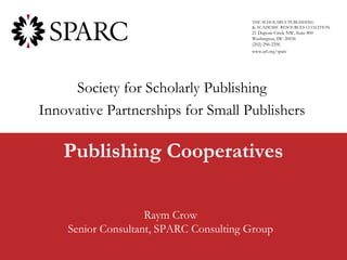THE SCHOLARLY PUBLISHING
                                        & ACADEMIC RESOURCES COALITION
                                        21 Dupont Circle NW, Suite 800
                                        Washington, DC 20036
                                        (202) 296-2296
                                        www.arl.org/sparc




     Society for Scholarly Publishing
Innovative Partnerships for Small Publishers

    Publishing Cooperatives

                    Raym Crow
    Senior Consultant, SPARC Consulting Group
 