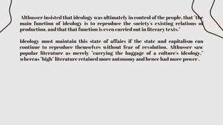 Althusser insisted that ideology was ultimately in control of the people, that "the
main function of ideology is to reproduce the society's existing relations of
production, and that that function is even carried out in literary texts."
Ideology must maintain this state of affairs if the state and capitalism can
continue to reproduce themselves without fear of revolution. Althusser saw
popular literature as merely "carrying the baggage of a culture's ideology,"
whereas "high" literature retained more autonomy and hence had more power .
 