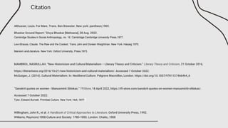Citation
Althusser, Louis. For Marx. Trans. Ben Brewster. New york: pantheon,1969.
Bhaskar Ground Report." Divya Bhaskar [Mehsana], 28 Aug. 2022.
Cambridge Studies in Social Anthropology, no. 16. Cambridge:Cambridge University Press,1977.
Levi-Strauss, Claude. The Raw and the Cooked. Trans. john and Doreen Weightman. New York: Harpeg 1975.
Marxism andLiterature. New York: Oxford University, Press,1973.
MAMBROL, NASRULLAH. “New Historicism and Cultural Materialism – Literary Theory and Criticism.” Literary Theory and Criticism, 21 October 2016,
https://literariness.org/2016/10/21/new-historicism-and-cultural-materialism/. Accessed 7 October 2022.
McGuigan, J. (2016). Cultural Materialism. In: Neoliberal Culture. Palgrave Macmillan, London. https://doi.org/10.1057/9781137466464_6
“Sanskrit quotes on women - Manusminti Shlokas.” TFIStore, 18 April 2022, https://tfi-store.com/sanskrit-quotes-on-women-manusmiriti-shlokas/.
Accessed 7 October 2022.
Tylor, Edward Burnett. Primitiae Culture. New York: Holt, 1877
Willingham, John R., et al. A Handbook of Critical Approaches to Literature. Oxford University Press, 1992.
Williams, Raymond.1958.Culture and Society: 1780-1950. London: Chatto,.1958
 
