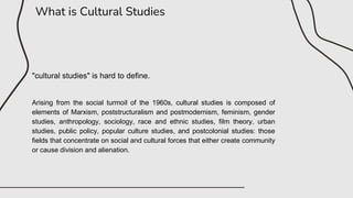 What is Cultural Studies
"cultural studies" is hard to define.
Arising from the social turmoil of the 1960s, cultural studies is composed of
elements of Marxism, poststructuralism and postmodernism, feminism, gender
studies, anthropology, sociology, race and ethnic studies, film theory, urban
studies, public policy, popular culture studies, and postcolonial studies: those
fields that concentrate on social and cultural forces that either create community
or cause division and alienation.
 