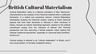 British Cultural Materialism
Cultural Materialism refers to a Marxist orientation of New Historicism,
characterised by the analysis of any historical material within a politicized
framework, in a radical and subversive manner. Cultural Materialism
emphasises studying the historical context, looking at those historical
aspects that have been discarded or silenced in other narratives of
history, through an eclectic theoretical approach, backed by the political
commitment arising from the influence of Marxist and Feminist
perspective and thus executing a textual analysis—close reading that
critiques traditional approaches, especially on canonical texts.(MAMBROL,
NASRULLAH)
Cultural studies is referred to as "cultural materialism" in Britain, and it
has a long tradition. In the later nineteenth century.
 