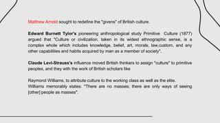 Matthew Arnold sought to redefine the "givens" of British culture.
Edward Burnett Tylor's pioneering anthropological study Primitive Culture (1877)
argued that "Culture or civilization, taken in its widest ethnographic sense, is a
complex whole which includes knowledge, belief, art, morals, law,custom, and any
other capabilities and habits acquired by man as a member of society".
Claude Levi-Strauss's influence moved British thinkers to assign "culture" to primitive
peoples, and they with the work of British scholars like
Raymond Williams, to attribute culture to the working class as well as the elite.
Williams memorably states: "There are no masses; there are only ways of seeing
[other] people as masses".
 