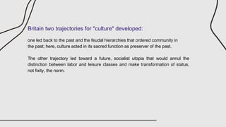 Britain two trajectories for "culture" developed:
one led back to the past and the feudal hierarchies that ordered community in
the past; here, culture acted in its sacred function as preserver of the past.
The other trajectory led toward a future, socialist utopia that would annul the
distinction between labor and leisure classes and make transformation of status,
not fixity, the norm.
 