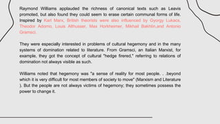 Raymond Williams applauded the richness of canonical texts such as Leavis
promoted, but also found they could seem to erase certain communal forms of life.
Inspired by Karl Marx, British theorists were also influenced by Gyorgy Lukacs,
Theodor Adorno, Louis Althusser, Max Horkheimer, Mikhail Bakhtin,and Antonio
Gramsci.
They were especially interested in problems of cultural hegemony and in the many
systems of domination related to literature. From Gramsci, an Italian Marxist, for
example, they got the concept of cultural "hedge firered," referring to relations of
domination not always visible as such.
Williams noted that hegemony was "a sense of reality for most people. . .beyond
which it is very difficult for most members of society to move" (Marxism and Literature
). But the people are not always victims of hegemony; they sometimes possess the
power to change it.
 