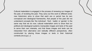 Cultural materialism is engaged in the process of renewing our images of
the past, of revisiting the past. They carry out this work to different ends:
new historicism aims to show that each era or period has its own
conceptual and ideological frameworks, that people of the past did not
understand concepts like ‘the individual’, ‘God’, ‘reality’ or ‘gender’ in the
same way that we do now; cultural materialism aims to show that our
political and ideological systems manipulate images and texts of the past
to serve their own interests, and that these images and texts can be
interpreted from alternative and radically different perspectives, often
constructed by placing those images or texts in their historical
contexts.(McGuigan, J)
 