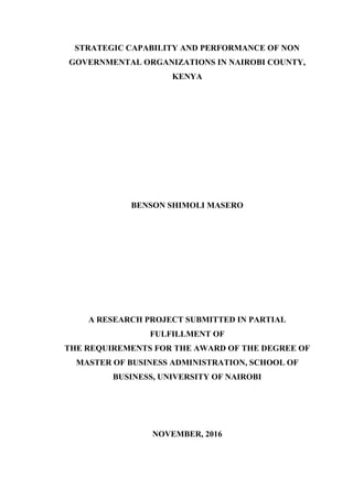 STRATEGIC CAPABILITY AND PERFORMANCE OF NON
GOVERNMENTAL ORGANIZATIONS IN NAIROBI COUNTY,
KENYA
BENSON SHIMOLI MASERO
A RESEARCH PROJECT SUBMITTED IN PARTIAL
FULFILLMENT OF
THE REQUIREMENTS FOR THE AWARD OF THE DEGREE OF
MASTER OF BUSINESS ADMINISTRATION, SCHOOL OF
BUSINESS, UNIVERSITY OF NAIROBI
NOVEMBER, 2016
 