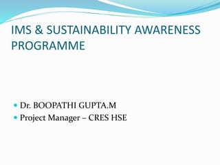 IMS & SUSTAINABILITY AWARENESS
PROGRAMME
 Dr. BOOPATHI GUPTA.M
 Project Manager – CRES HSE
 
