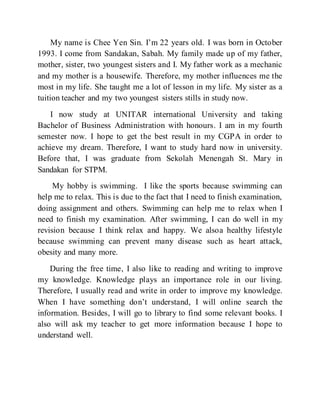 My name is Chee Yen Sin. I’m 22 years old. I was born in October
1993. I come from Sandakan, Sabah. My family made up of my father,
mother, sister, two youngest sisters and I. My father work as a mechanic
and my mother is a housewife. Therefore, my mother influences me the
most in my life. She taught me a lot of lesson in my life. My sister as a
tuition teacher and my two youngest sisters stills in study now.
I now study at UNITAR international University and taking
Bachelor of Business Administration with honours. I am in my fourth
semester now. I hope to get the best result in my CGPA in order to
achieve my dream. Therefore, I want to study hard now in university.
Before that, I was graduate from Sekolah Menengah St. Mary in
Sandakan for STPM.
My hobby is swimming. I like the sports because swimming can
help me to relax. This is due to the fact that I need to finish examination,
doing assignment and others. Swimming can help me to relax when I
need to finish my examination. After swimming, I can do well in my
revision because I think relax and happy. We alsoa healthy lifestyle
because swimming can prevent many disease such as heart attack,
obesity and many more.
During the free time, I also like to reading and writing to improve
my knowledge. Knowledge plays an importance role in our living.
Therefore, I usually read and write in order to improve my knowledge.
When I have something don’t understand, I will online search the
information. Besides, I will go to library to find some relevant books. I
also will ask my teacher to get more information because I hope to
understand well.
 