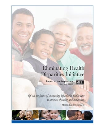 Eliminating Health
Disparities Initiative
	 Report to the Legislature
	 January 2009
Of all the forms of inequality, injustice in health care
is the most shocking and inhumane.
– Martin Luther King, Jr.
 