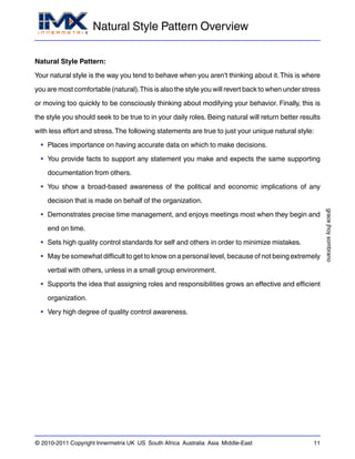 Natural Style Pattern Overview
gracejhoysombrano
© 2010-2011 Copyright Innermetrix UK US South Africa Australia Asia Middle-East 11
Natural Style Pattern:
Your natural style is the way you tend to behave when you aren't thinking about it.This is where
you are most comfortable (natural).This is also the style you will revert back to when under stress
or moving too quickly to be consciously thinking about modifying your behavior. Finally, this is
the style you should seek to be true to in your daily roles. Being natural will return better results
with less effort and stress.The following statements are true to just your unique natural style:
• Places importance on having accurate data on which to make decisions.
• You provide facts to support any statement you make and expects the same supporting
documentation from others.
• You show a broad-based awareness of the political and economic implications of any
decision that is made on behalf of the organization.
• Demonstrates precise time management, and enjoys meetings most when they begin and
end on time.
• Sets high quality control standards for self and others in order to minimize mistakes.
• May be somewhat difficult to get to know on a personal level, because of not being extremely
verbal with others, unless in a small group environment.
• Supports the idea that assigning roles and responsibilities grows an effective and efficient
organization.
• Very high degree of quality control awareness.
 