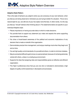 Adaptive Style Pattern Overview
gracejhoysombrano
© 2010-2011 Copyright Innermetrix UK US South Africa Australia Asia Middle-East 12
Adaptive Style Pattern:
This is the style of behavior you adapt to when you are conscious of your own behavior, when
you feel you are being observed or whenever you are trying to better fit a situation. This is not a
natural style for you, but still one of your two styles none-the-less. In other words, it is the way
you feel you "should" behave when thinking about it.The statements below are specific to your
individual Adaptive style:
• Places importance on having accurate data on which to make decisions.
• You provide facts to support any statement you make and expects the same supporting
documentation from others.
• You show a broad-based awareness of the political and economic implications of any
decision that is made on behalf of the organization.
• Demonstrates precise time management, and enjoys meetings most when they begin and
end on time.
• You set high quality control standards, for yourself and others, in order to minimize mistakes.
• May be somewhat difficult to get to know on a personal level, because of not being extremely
verbal with others, unless in a small group environment.
• Supports the idea that assigning roles and responsibilities grows an effective and efficient
organization.
• The High C preferences show that you are one who is motivated to demonstrate a high
degree of quality control awareness in all projects and processes.
 