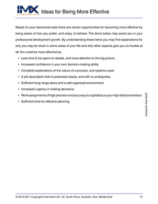 Ideas for Being More Effective
gracejhoysombrano
© 2010-2011 Copyright Innermetrix UK US South Africa Australia Asia Middle-East 13
Based on your behavioral style there are certain opportunities for becoming more effective by
being aware of how you prefer, and enjoy, to behave. The items below may assist you in your
professional development growth. By understanding these items you may find explanations for
why you may be stuck in some areas of your life and why other aspects give you no trouble at
all.You could be more effective by:
• Less time to be spent on details, and more attention to the big picture.
• Increased confidence in your own decision-making ability.
• Complete explanations of the nature of a process, and systems used.
• A job description that is presented clearly, and with no ambiguities.
• Sufficient long range plans and a well organized environment.
• Increased urgency in making decisions.
• Workassignmentsofhighprecisionandaccuracytocapitalizeonyourhighdetailorientation.
• Sufficient time for effective planning.
 