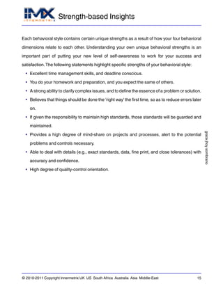 Strength-based Insights
gracejhoysombrano
© 2010-2011 Copyright Innermetrix UK US South Africa Australia Asia Middle-East 15
Each behavioral style contains certain unique strengths as a result of how your four behavioral
dimensions relate to each other. Understanding your own unique behavioral strengths is an
important part of putting your new level of self-awareness to work for your success and
satisfaction.The following statements highlight specific strengths of your behavioral style:
• Excellent time management skills, and deadline conscious.
• You do your homework and preparation, and you expect the same of others.
• A strong ability to clarify complex issues, and to define the essence of a problem or solution.
• Believes that things should be done the 'right way' the first time, so as to reduce errors later
on.
• If given the responsibility to maintain high standards, those standards will be guarded and
maintained.
• Provides a high degree of mind-share on projects and processes, alert to the potential
problems and controls necessary.
• Able to deal with details (e.g., exact standards, data, fine print, and close tolerances) with
accuracy and confidence.
• High degree of quality-control orientation.
 