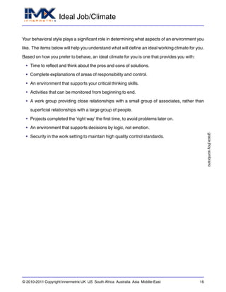 Ideal Job/Climate
gracejhoysombrano
© 2010-2011 Copyright Innermetrix UK US South Africa Australia Asia Middle-East 16
Your behavioral style plays a significant role in determining what aspects of an environment you
like. The items below will help you understand what will define an ideal working climate for you.
Based on how you prefer to behave, an ideal climate for you is one that provides you with:
• Time to reflect and think about the pros and cons of solutions.
• Complete explanations of areas of responsibility and control.
• An environment that supports your critical thinking skills.
• Activities that can be monitored from beginning to end.
• A work group providing close relationships with a small group of associates, rather than
superficial relationships with a large group of people.
• Projects completed the 'right way' the first time, to avoid problems later on.
• An environment that supports decisions by logic, not emotion.
• Security in the work setting to maintain high quality control standards.
 