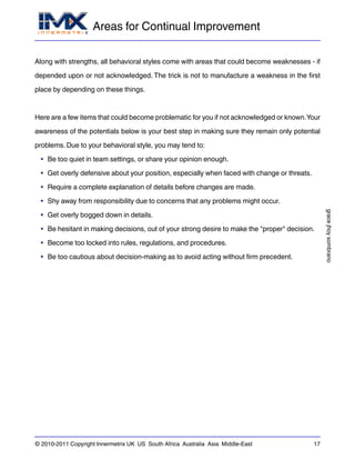 Areas for Continual Improvement
gracejhoysombrano
© 2010-2011 Copyright Innermetrix UK US South Africa Australia Asia Middle-East 17
Along with strengths, all behavioral styles come with areas that could become weaknesses - if
depended upon or not acknowledged. The trick is not to manufacture a weakness in the first
place by depending on these things.
Here are a few items that could become problematic for you if not acknowledged or known.Your
awareness of the potentials below is your best step in making sure they remain only potential
problems. Due to your behavioral style, you may tend to:
• Be too quiet in team settings, or share your opinion enough.
• Get overly defensive about your position, especially when faced with change or threats.
• Require a complete explanation of details before changes are made.
• Shy away from responsibility due to concerns that any problems might occur.
• Get overly bogged down in details.
• Be hesitant in making decisions, out of your strong desire to make the "proper" decision.
• Become too locked into rules, regulations, and procedures.
• Be too cautious about decision-making as to avoid acting without firm precedent.
 