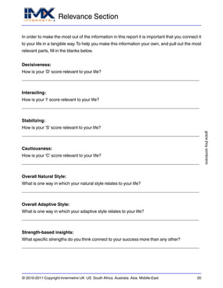 Relevance Section
gracejhoysombrano
© 2010-2011 Copyright Innermetrix UK US South Africa Australia Asia Middle-East 20
In order to make the most out of the information in this report it is important that you connect it
to your life in a tangible way.To help you make this information your own, and pull out the most
relevant parts, fill in the blanks below.
Decisiveness:
How is your 'D' score relevant to your life?
_________________________________________________________________________
Interacting:
How is your 'I' score relevant to your life?
_________________________________________________________________________
Stabilizing:
How is your 'S' score relevant to your life?
_________________________________________________________________________
Cautiousness:
How is your 'C' score relevant to your life?
_________________________________________________________________________
Overall Natural Style:
What is one way in which your natural style relates to your life?
_________________________________________________________________________
Overall Adaptive Style:
What is one way in which your adaptive style relates to your life?
_________________________________________________________________________
Strength-based insights:
What specific strengths do you think connect to your success more than any other?
_________________________________________________________________________
 