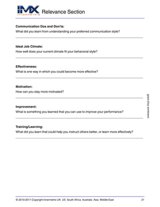 Relevance Section
gracejhoysombrano
© 2010-2011 Copyright Innermetrix UK US South Africa Australia Asia Middle-East 21
Communication Dos and Don'ts:
What did you learn from understanding your preferred communication style?
_________________________________________________________________________
Ideal Job Climate:
How well does your current climate fit your behavioral style?
_________________________________________________________________________
Effectiveness:
What is one way in which you could become more effective?
_________________________________________________________________________
Motivation:
How can you stay more motivated?
_________________________________________________________________________
Improvement:
What is something you learned that you can use to improve your performance?
_________________________________________________________________________
Training/Learning:
What did you learn that could help you instruct others better, or learn more effectively?
_________________________________________________________________________
 