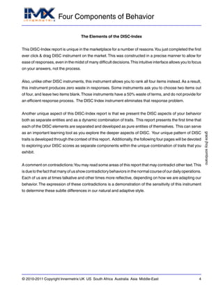 Four Components of Behavior
gracejhoysombrano
© 2010-2011 Copyright Innermetrix UK US South Africa Australia Asia Middle-East 4
The Elements of the DISC-Index
This DISC-Index report is unique in the marketplace for a number of reasons.You just completed the first
ever click & drag DISC instrument on the market.This was constructed in a precise manner to allow for
ease of responses, even in the midst of many difficult decisions.This intuitive interface allows you to focus
on your answers, not the process.
Also, unlike other DISC instruments, this instrument allows you to rank all four items instead. As a result,
this instrument produces zero waste in responses. Some instruments ask you to choose two items out
of four, and leave two items blank.Those instruments have a 50% waste of terms, and do not provide for
an efficient response process. The DISC Index instrument eliminates that response problem.
Another unique aspect of this DISC-Index report is that we present the DISC aspects of your behavior
both as separate entities and as a dynamic combination of traits. This report presents the first time that
each of the DISC elements are separated and developed as pure entities of themselves. This can serve
as an important learning tool as you explore the deeper aspects of DISC. Your unique pattern of DISC
traits is developed through the context of this report. Additionally, the following four pages will be devoted
to exploring your DISC scores as separate components within the unique combination of traits that you
exhibit.
A comment on contradictions:You may read some areas of this report that may contradict other text.This
isduetothefactthatmanyofusshowcontradictorybehaviorsinthenormalcourseofourdailyoperations.
Each of us are at times talkative and other times more reflective, depending on how we are adapting our
behavior. The expression of these contradictions is a demonstration of the sensitivity of this instrument
to determine these subtle differences in our natural and adaptive style.
 