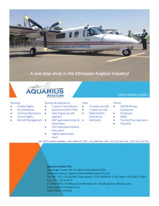 A one stop shop in the Ethiopian Aviation industry!
EVERY SECOND COUNTS
Business Services & Experience Fleet ClientsBusiness
 Charter flights
 Air Ambulance
 Contract Operations
 Tourist flights
 Aircraft Management
Services & Experience
 7 years in the industry
 Several aircraft in fleet
 Twin Engine aircraft 
operator
 OGP approved (Liston & 
Associates)
24/7 d di t d di l
Fleet
 19 seater aircraft
 7 seater aircraft
 Dedicated Air 
Ambulance
 Helicopter
Clients
 OGP & Mining 
Companies
 Embassies
 NGOs
 Tourists/Tour operators
 Hospitals 
 24/7 dedicated medical 
evacuation
 Highly experienced 
team
Aquarius Aviation PLC. 
New Bright Tower, 4th Flr, Bole S/City Kebele 03/05
Cameroon Street Opposite Bole Medhanialem ChurchCameroon Street, Opposite Bole Medhanialem Church 
Tel, Off: +251 116 624343, Duty phone: +251 (0)938 95 11 95, Mob: +251 930 011987
Fax: +251 116 624373 
P O Box 19561,info@aquarius‐ethiopia.com, fre.@aquarius‐ethiopia.com;  
www.aquarius‐ethiopia.com, 
Addis Ababa, Ethiopia
 