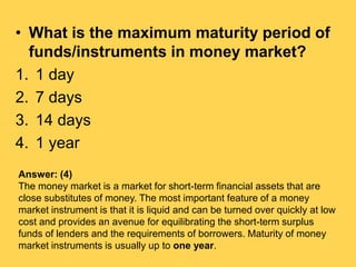 • What is the maximum maturity period of
funds/instruments in money market?
1. 1 day
2. 7 days
3. 14 days
4. 1 year
Answer...