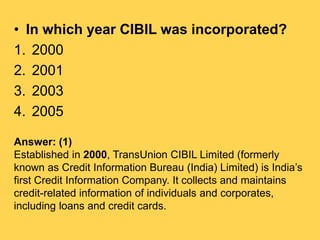 • In which year CIBIL was incorporated?
1. 2000
2. 2001
3. 2003
4. 2005
Answer: (1)
Established in 2000, TransUnion CIBIL ...