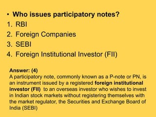 • Who issues participatory notes?
1. RBI
2. Foreign Companies
3. SEBI
4. Foreign Institutional Investor (FII)
Answer: (4)
...